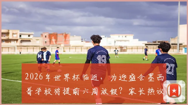 2026年世界杯临近,为迎盛会墨西哥学校将提前六周放假?家长热议背后影响解读