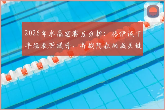 2026年水晶宫赛后分析:格伊谈下半场表现提升,备战阿森纳成关键考验