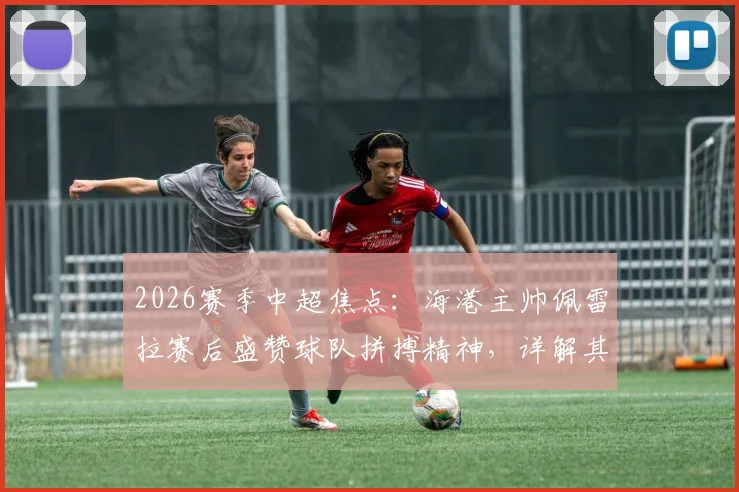 2026赛季中超焦点:海港主帅佩雷拉赛后盛赞球队拼搏精神,详解其如何塑造球队战斗力